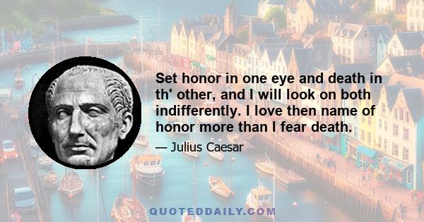 Set honor in one eye and death in th' other, and I will look on both indifferently. I love then name of honor more than I fear death.