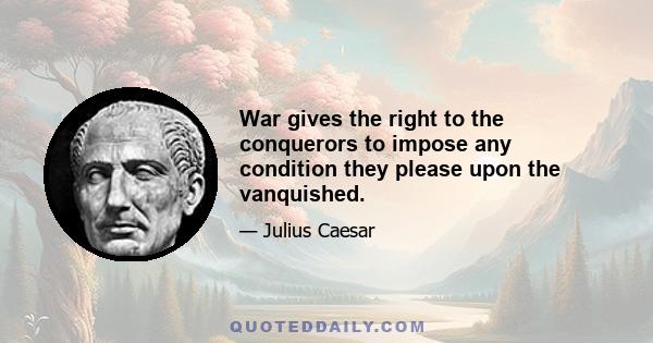 War gives the right to the conquerors to impose any condition they please upon the vanquished.