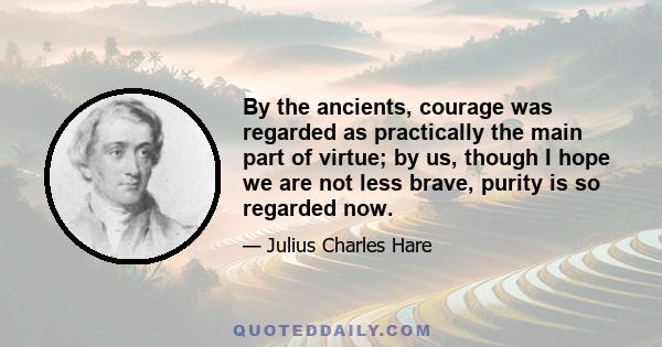 By the ancients, courage was regarded as practically the main part of virtue; by us, though I hope we are not less brave, purity is so regarded now.