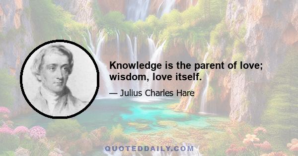 Knowledge is the parent of love; wisdom, love itself.