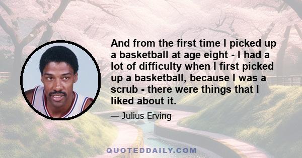 And from the first time I picked up a basketball at age eight - I had a lot of difficulty when I first picked up a basketball, because I was a scrub - there were things that I liked about it.