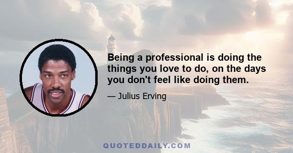 Being a professional is doing the things you love to do, on the days you don't feel like doing them.