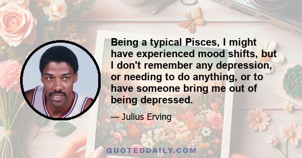 Being a typical Pisces, I might have experienced mood shifts, but I don't remember any depression, or needing to do anything, or to have someone bring me out of being depressed.