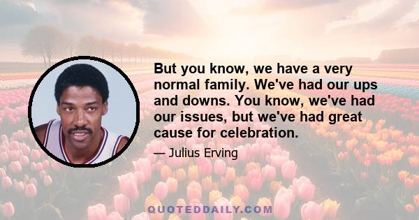 But you know, we have a very normal family. We've had our ups and downs. You know, we've had our issues, but we've had great cause for celebration.