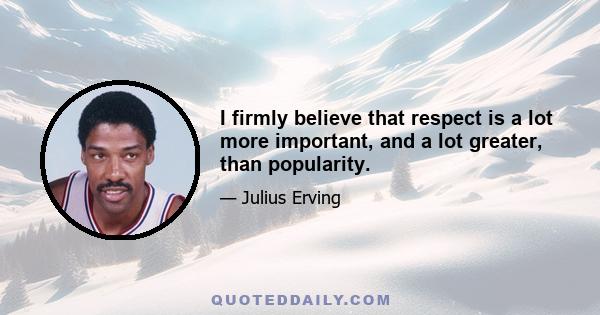 I firmly believe that respect is a lot more important, and a lot greater, than popularity.