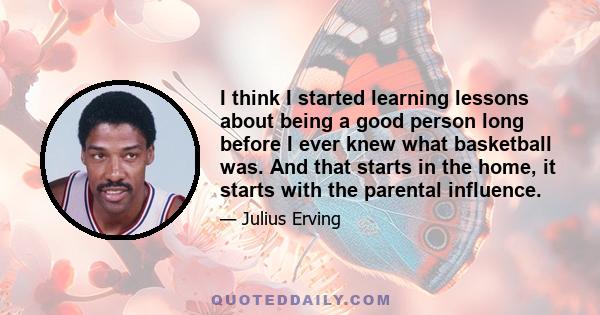 I think I started learning lessons about being a good person long before I ever knew what basketball was. And that starts in the home, it starts with the parental influence.