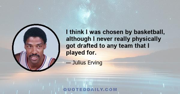 I think I was chosen by basketball, although I never really physically got drafted to any team that I played for.