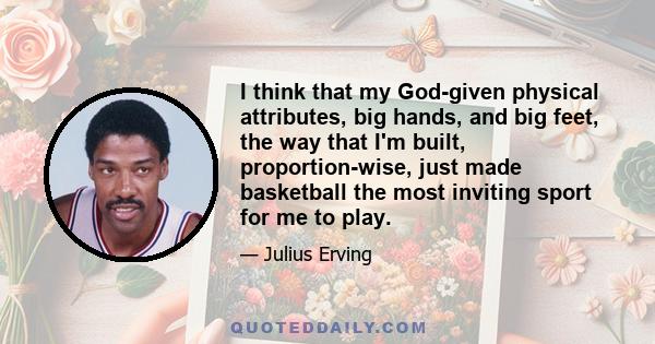 I think that my God-given physical attributes, big hands, and big feet, the way that I'm built, proportion-wise, just made basketball the most inviting sport for me to play.