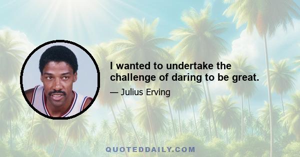 I wanted to undertake the challenge of daring to be great.