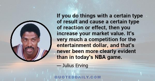 If you do things with a certain type of result and cause a certain type of reaction or effect, then you increase your market value. It's very much a competition for the entertainment dollar, and that's never been more