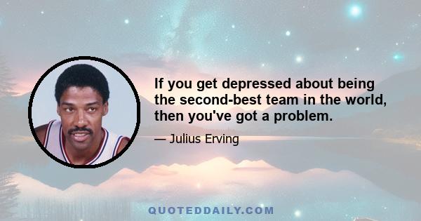 If you get depressed about being the second-best team in the world, then you've got a problem.