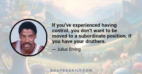 If you've experienced having control, you don't want to be moved to a subordinate position, if you have your druthers.