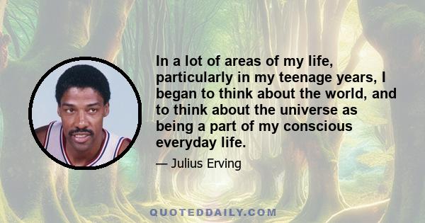 In a lot of areas of my life, particularly in my teenage years, I began to think about the world, and to think about the universe as being a part of my conscious everyday life.