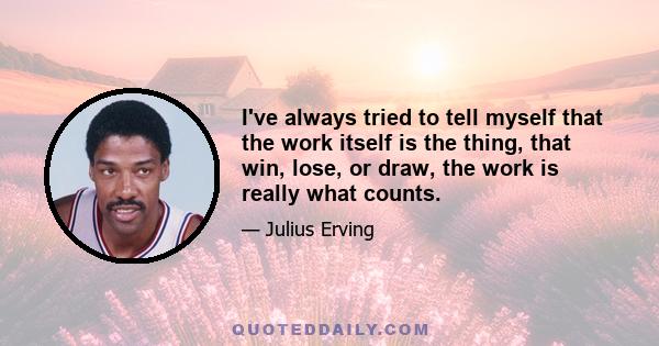 I've always tried to tell myself that the work itself is the thing, that win, lose, or draw, the work is really what counts.