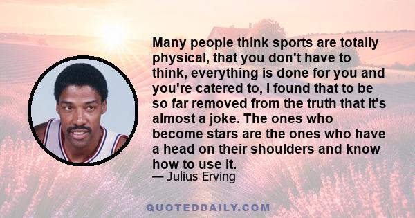 Many people think sports are totally physical, that you don't have to think, everything is done for you and you're catered to, I found that to be so far removed from the truth that it's almost a joke. The ones who