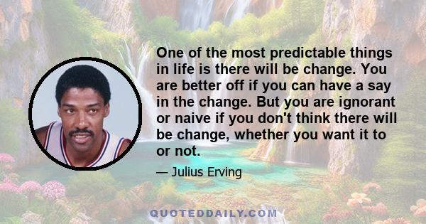 One of the most predictable things in life is there will be change. You are better off if you can have a say in the change. But you are ignorant or naive if you don't think there will be change, whether you want it to