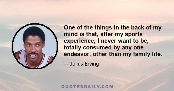 One of the things in the back of my mind is that, after my sports experience, I never want to be, totally consumed by any one endeavor, other than my family life.