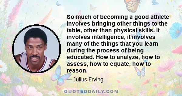 So much of becoming a good athlete involves bringing other things to the table, other than physical skills. It involves intelligence, it involves many of the things that you learn during the process of being educated.