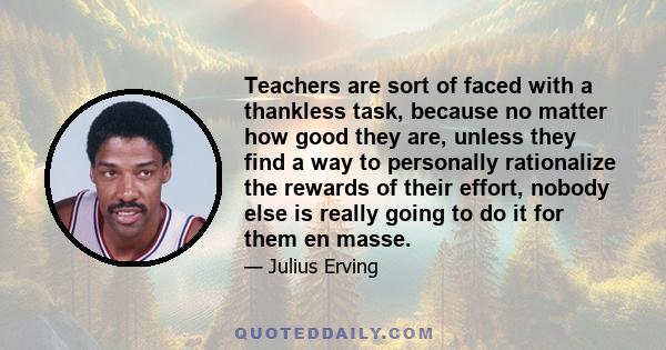 Teachers are sort of faced with a thankless task, because no matter how good they are, unless they find a way to personally rationalize the rewards of their effort, nobody else is really going to do it for them en masse.