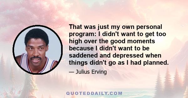 That was just my own personal program: I didn't want to get too high over the good moments because I didn't want to be saddened and depressed when things didn't go as I had planned.