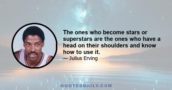 The ones who become stars or superstars are the ones who have a head on their shoulders and know how to use it.