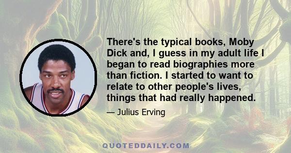 There's the typical books, Moby Dick and, I guess in my adult life I began to read biographies more than fiction. I started to want to relate to other people's lives, things that had really happened.