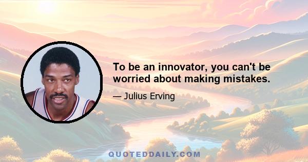 To be an innovator, you can't be worried about making mistakes.