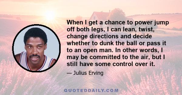 When I get a chance to power jump off both legs, I can lean, twist, change directions and decide whether to dunk the ball or pass it to an open man. In other words, I may be committed to the air, but I still have some