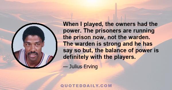 When I played, the owners had the power. The prisoners are running the prison now, not the warden. The warden is strong and he has say so but, the balance of power is definitely with the players.