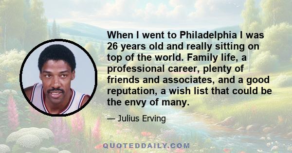 When I went to Philadelphia I was 26 years old and really sitting on top of the world. Family life, a professional career, plenty of friends and associates, and a good reputation, a wish list that could be the envy of