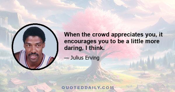 When the crowd appreciates you, it encourages you to be a little more daring, I think.