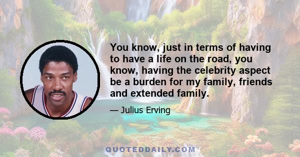 You know, just in terms of having to have a life on the road, you know, having the celebrity aspect be a burden for my family, friends and extended family.