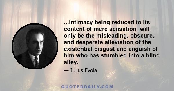 ...intimacy being reduced to its content of mere sensation, will only be the misleading, obscure, and desperate alleviation of the existential disgust and anguish of him who has stumbled into a blind alley.