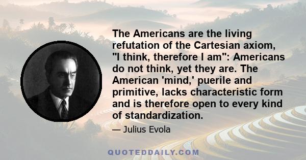 The Americans are the living refutation of the Cartesian axiom, I think, therefore I am: Americans do not think, yet they are. The American 'mind,' puerile and primitive, lacks characteristic form and is therefore open