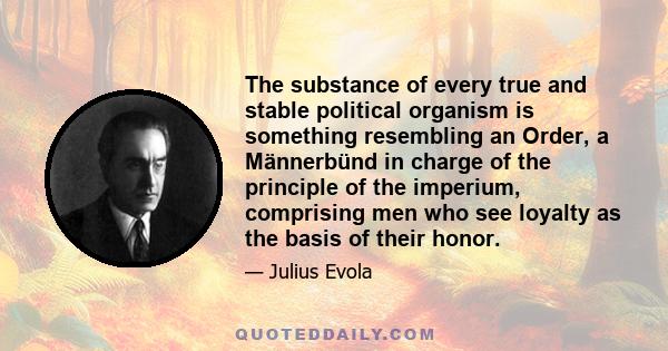 The substance of every true and stable political organism is something resembling an Order, a Männerbünd in charge of the principle of the imperium, comprising men who see loyalty as the basis of their honor.