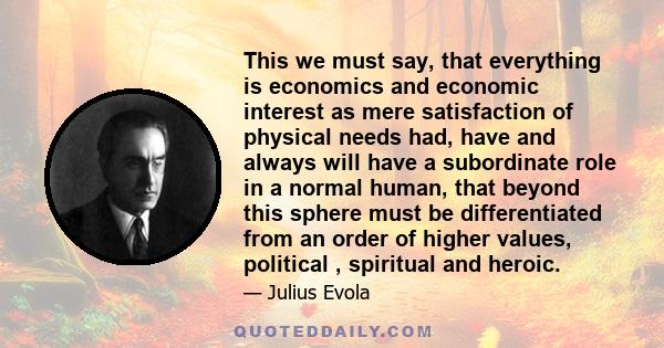 This we must say, that everything is economics and economic interest as mere satisfaction of physical needs had, have and always will have a subordinate role in a normal human, that beyond this sphere must be