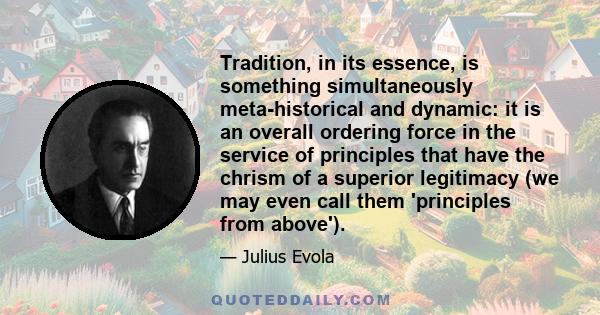 Tradition, in its essence, is something simultaneously meta-historical and dynamic: it is an overall ordering force in the service of principles that have the chrism of a superior legitimacy (we may even call them