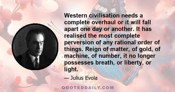 Western civilisation needs a complete overhaul or it will fall apart one day or another. It has realised the most complete perversion of any rational order of things. Reign of matter, of gold, of machine, of number, it