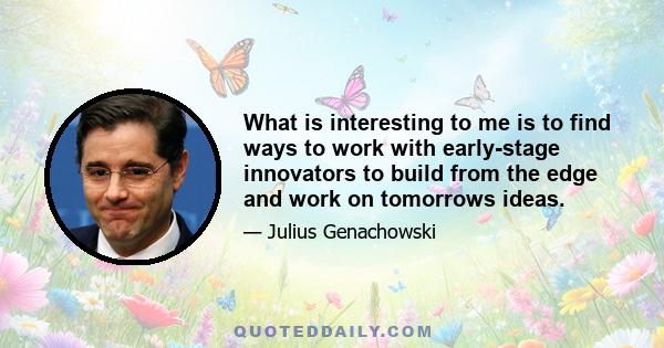 What is interesting to me is to find ways to work with early-stage innovators to build from the edge and work on tomorrows ideas.