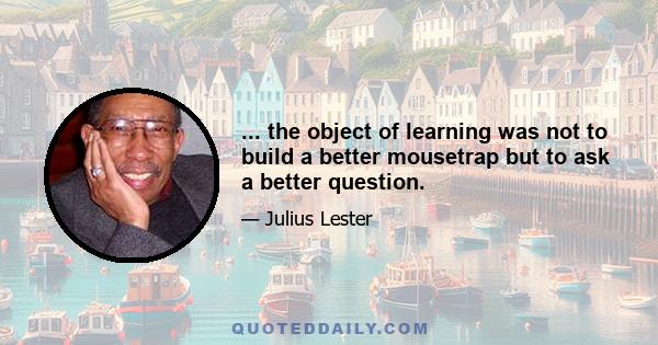 ... the object of learning was not to build a better mousetrap but to ask a better question.