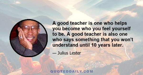 A good teacher is one who helps you become who you feel yourself to be. A good teacher is also one who says something that you won't understand until 10 years later.