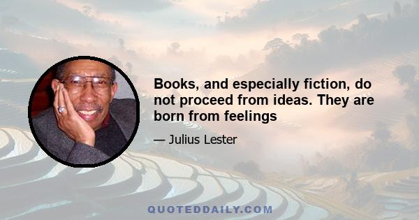 Books, and especially fiction, do not proceed from ideas. They are born from feelings