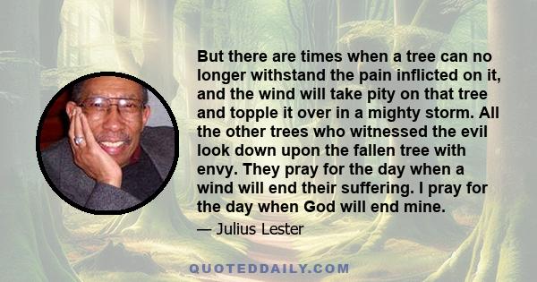 But there are times when a tree can no longer withstand the pain inflicted on it, and the wind will take pity on that tree and topple it over in a mighty storm. All the other trees who witnessed the evil look down upon