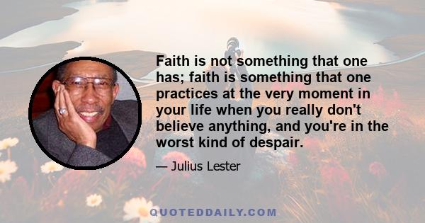 Faith is not something that one has; faith is something that one practices at the very moment in your life when you really don't believe anything, and you're in the worst kind of despair.