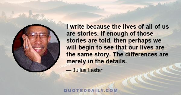 I write because the lives of all of us are stories. If enough of those stories are told, then perhaps we will begin to see that our lives are the same story. The differences are merely in the details.