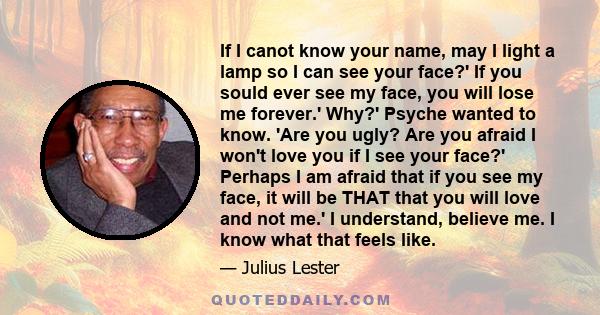 If I canot know your name, may I light a lamp so I can see your face?' If you sould ever see my face, you will lose me forever.' Why?' Psyche wanted to know. 'Are you ugly? Are you afraid I won't love you if I see your