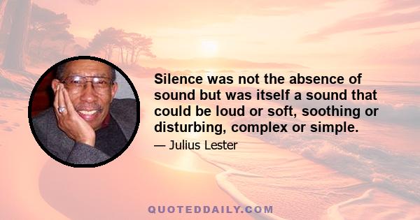 Silence was not the absence of sound but was itself a sound that could be loud or soft, soothing or disturbing, complex or simple.