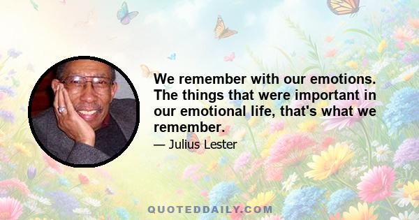 We remember with our emotions. The things that were important in our emotional life, that's what we remember.