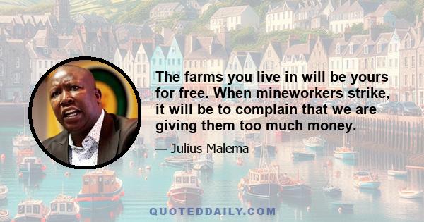 The farms you live in will be yours for free. When mineworkers strike, it will be to complain that we are giving them too much money.