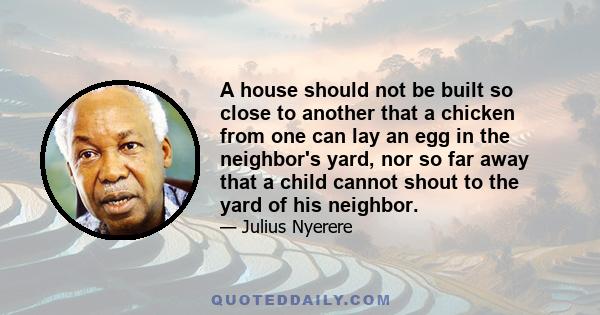 A house should not be built so close to another that a chicken from one can lay an egg in the neighbor's yard, nor so far away that a child cannot shout to the yard of his neighbor.